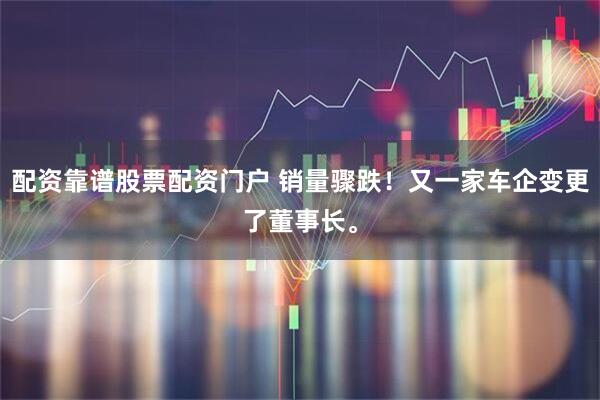 配资靠谱股票配资门户 销量骤跌！又一家车企变更了董事长。