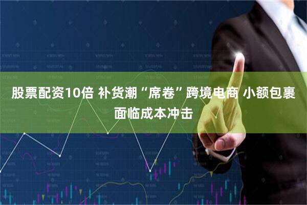 股票配资10倍 补货潮“席卷”跨境电商 小额包裹面临成本冲击
