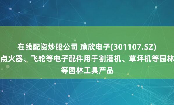 在线配资炒股公司 瑜欣电子(301107.SZ)：生产的点火器、飞轮等电子配件用于割灌机、草坪机等园林工具产品