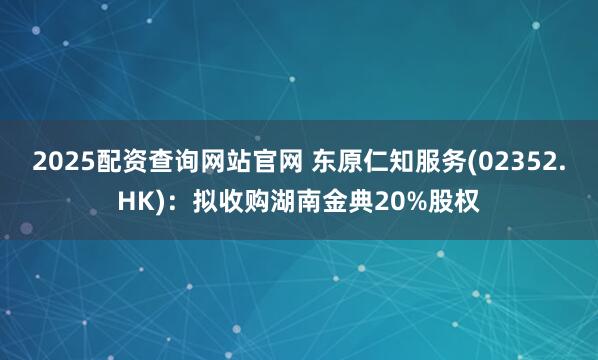 2025配资查询网站官网 东原仁知服务(02352.HK)：拟收购湖南金典20%股权