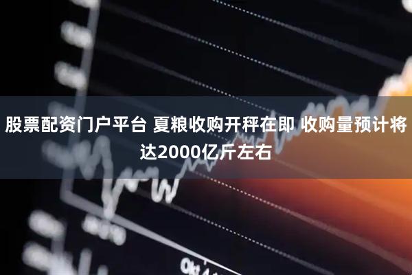 股票配资门户平台 夏粮收购开秤在即 收购量预计将达2000亿斤左右