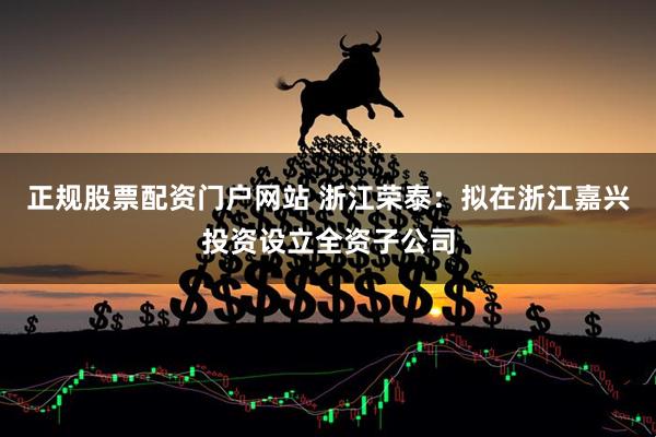 正规股票配资门户网站 浙江荣泰：拟在浙江嘉兴投资设立全资子公司