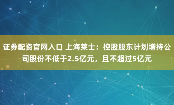 证券配资官网入口 上海莱士：控股股东计划增持公司股份不低于2.5亿元，且不超过5亿元