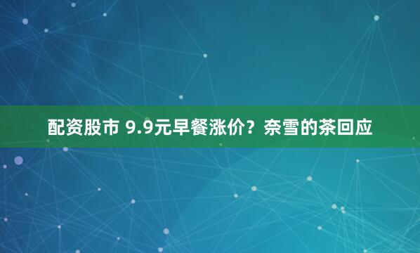 配资股市 9.9元早餐涨价？奈雪的茶回应