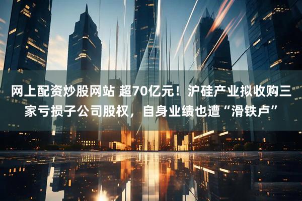 网上配资炒股网站 超70亿元！沪硅产业拟收购三家亏损子公司股权，自身业绩也遭“滑铁卢”