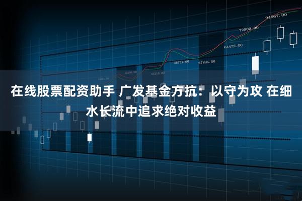 在线股票配资助手 广发基金方抗：以守为攻 在细水长流中追求绝对收益