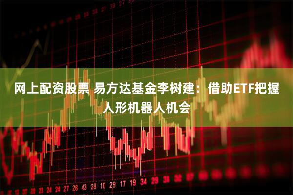 网上配资股票 易方达基金李树建：借助ETF把握人形机器人机会