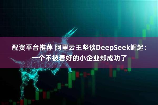 配资平台推荐 阿里云王坚谈DeepSeek崛起：一个不被看好的小企业却成功了