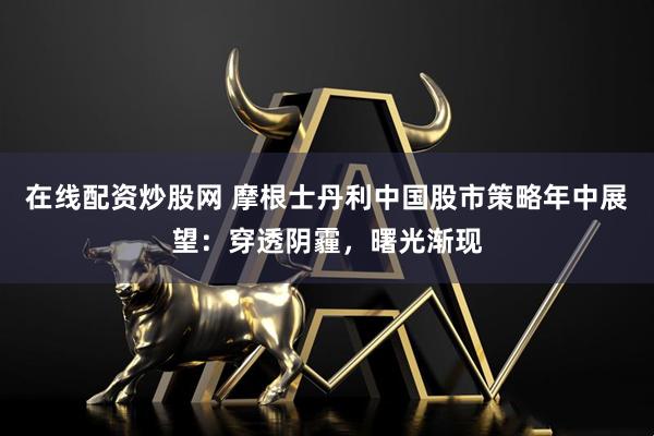 在线配资炒股网 摩根士丹利中国股市策略年中展望：穿透阴霾，曙光渐现