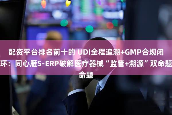 配资平台排名前十的 UDI全程追溯+GMP合规闭环：同心雁S-ERP破解医疗器械“监管+溯源”双命题