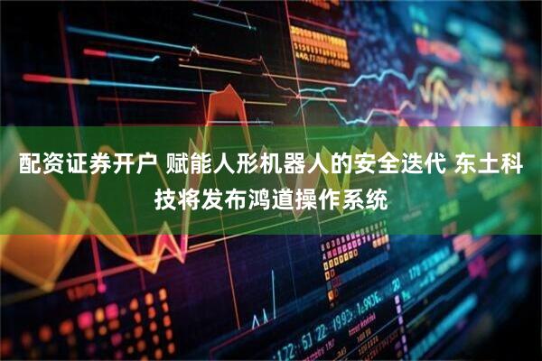 配资证券开户 赋能人形机器人的安全迭代 东土科技将发布鸿道操作系统