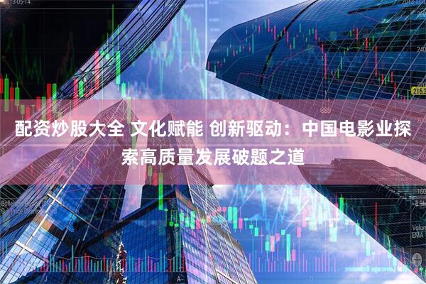 配资炒股大全 文化赋能 创新驱动：中国电影业探索高质量发展破题之道