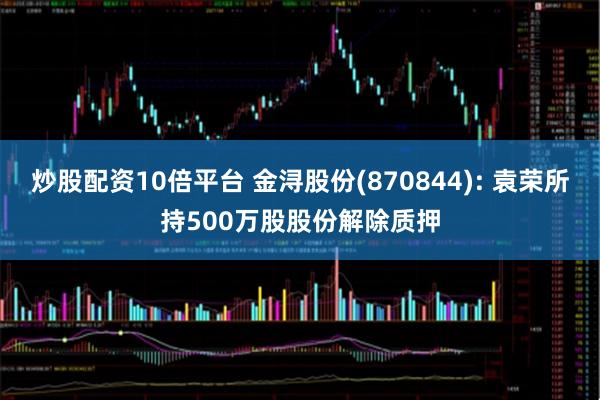 炒股配资10倍平台 金浔股份(870844): 袁荣所持500万股股份解除质押