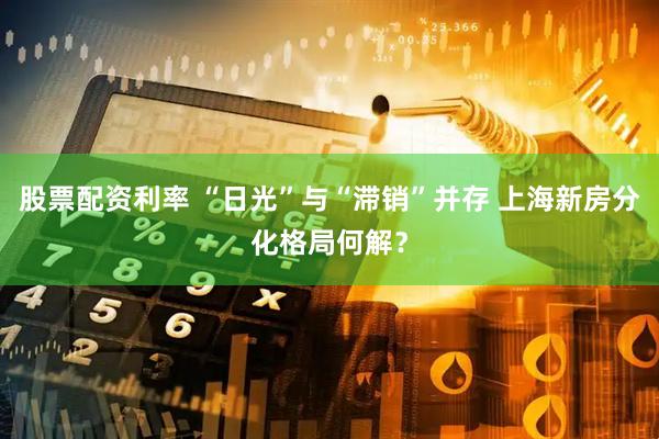 股票配资利率 “日光”与“滞销”并存 上海新房分化格局何解？
