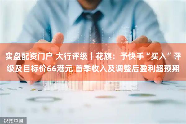 实盘配资门户 大行评级丨花旗：予快手“买入”评级及目标价66港元 首季收入及调整后盈利超预期