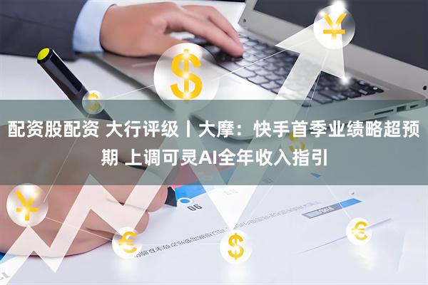 配资股配资 大行评级丨大摩：快手首季业绩略超预期 上调可灵AI全年收入指引