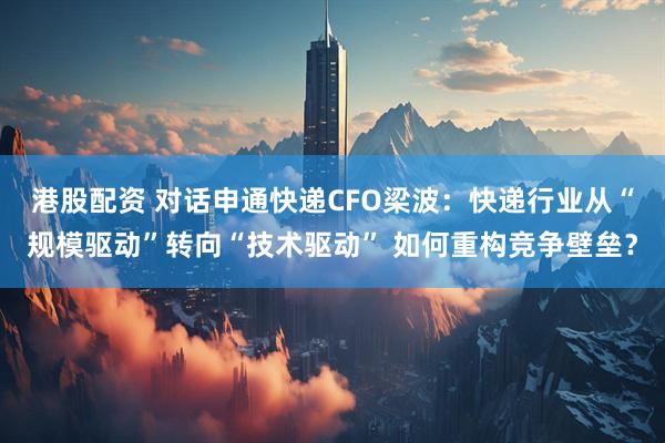 港股配资 对话申通快递CFO梁波：快递行业从“规模驱动”转向“技术驱动” 如何重构竞争壁垒？