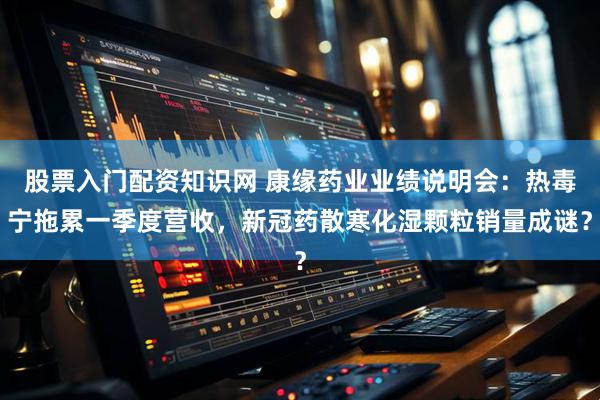 股票入门配资知识网 康缘药业业绩说明会：热毒宁拖累一季度营收，新冠药散寒化湿颗粒销量成谜？