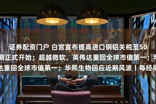 证券配资门户 白宫宣布提高进口钢铝关税至50%；韩国李在明总统任期正式开始；超越微软，英伟达重回全球市值第一；华熙生物回应近期风波丨每经早参