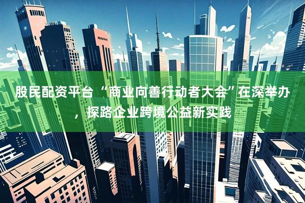 股民配资平台 “商业向善行动者大会”在深举办，探路企业跨境公益新实践