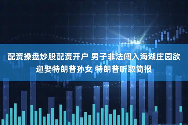 配资操盘炒股配资开户 男子非法闯入海湖庄园欲迎娶特朗普孙女 特朗普听取简报