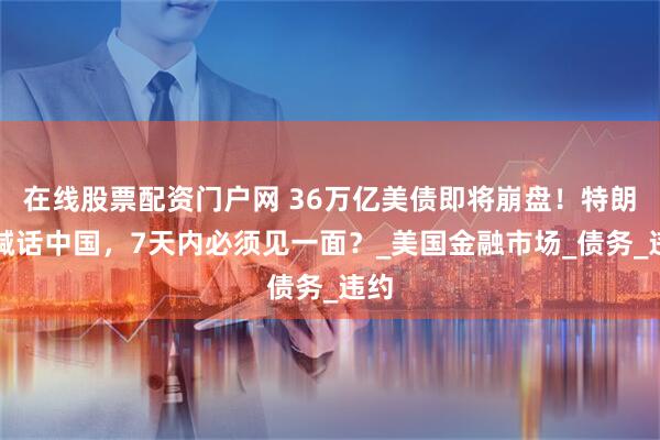 在线股票配资门户网 36万亿美债即将崩盘！特朗普喊话中国，7天内必须见一面？_美国金融市场_债务_违约
