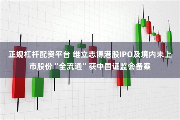 正规杠杆配资平台 维立志博港股IPO及境内未上市股份“全流通”获中国证监会备案