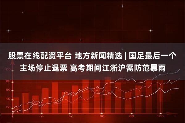 股票在线配资平台 地方新闻精选 | 国足最后一个主场停止退票 高考期间江浙沪需防范暴雨