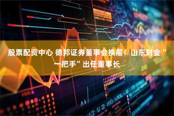 股票配资中心 德邦证券董事会换届！山东财金“一把手”出任董事长