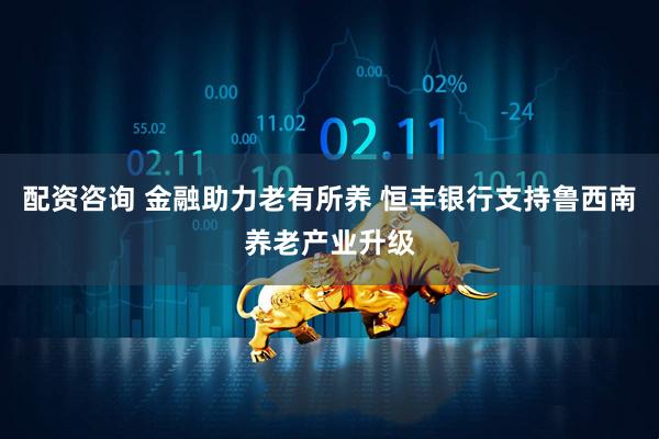 配资咨询 金融助力老有所养 恒丰银行支持鲁西南养老产业升级