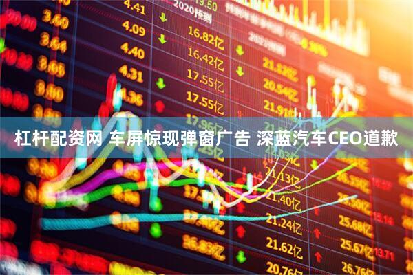 杠杆配资网 车屏惊现弹窗广告 深蓝汽车CEO道歉