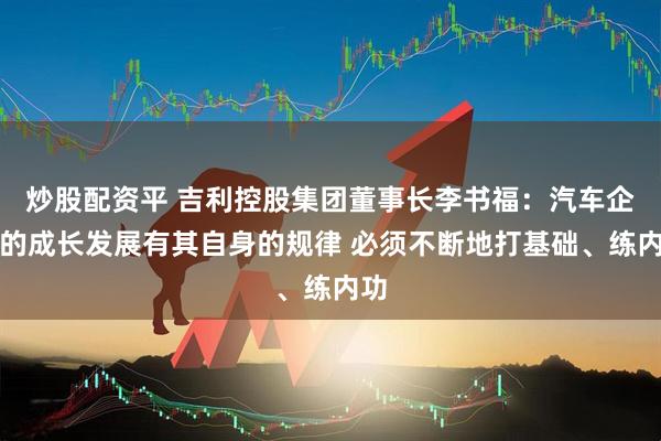 炒股配资平 吉利控股集团董事长李书福：汽车企业的成长发展有其自身的规律 必须不断地打基础、练内功