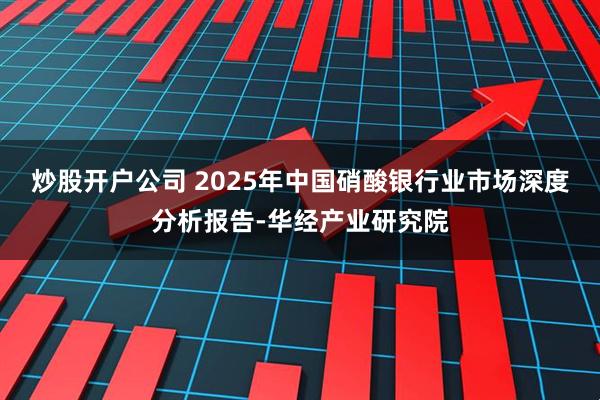 炒股开户公司 2025年中国硝酸银行业市场深度分析报告-华经产业研究院