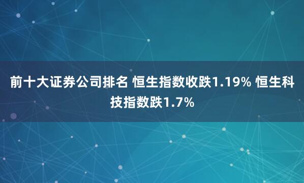 前十大证券公司排名 恒生指数收跌1.19% 恒生科技指数跌1.7%
