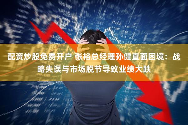 配资炒股免费开户 张裕总经理孙健直面困境：战略失误与市场脱节导致业绩大跌