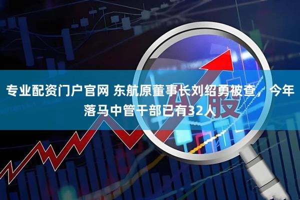 专业配资门户官网 东航原董事长刘绍勇被查，今年落马中管干部已有32人