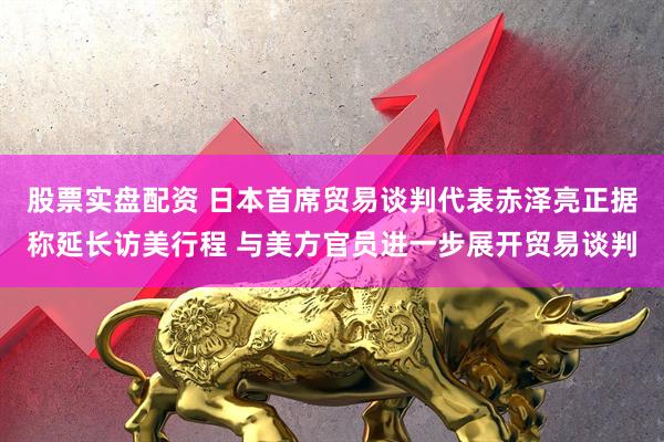 股票实盘配资 日本首席贸易谈判代表赤泽亮正据称延长访美行程 与美方官员进一步展开贸易谈判