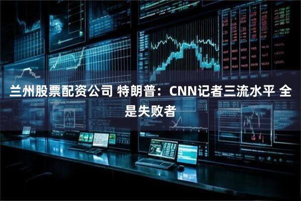 兰州股票配资公司 特朗普：CNN记者三流水平 全是失败者