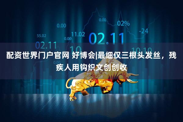 配资世界门户官网 好博会|最细仅三根头发丝，残疾人用钩织文创创收