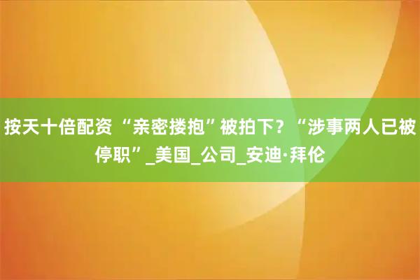按天十倍配资 “亲密搂抱”被拍下？“涉事两人已被停职”_美国_公司_安迪·拜伦
