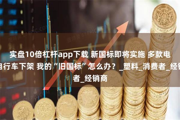 实盘10倍杠杆app下载 新国标即将实施 多款电动自行车下架 我的“旧国标”怎么办？_塑料_消费者_经销商