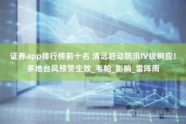 证券app排行榜前十名 清远启动防汛Ⅳ级响应！多地台风预警生效_韦帕_影响_雷阵雨