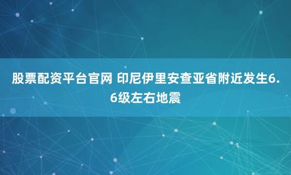 股票配资平台官网 印尼伊里安查亚省附近发生6.6级左右地震