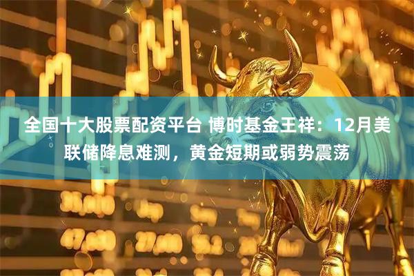 全国十大股票配资平台 博时基金王祥:12月美联储降息难测,黄金短期或弱势震荡