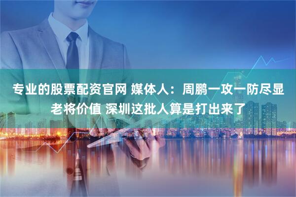 专业的股票配资官网 媒体人：周鹏一攻一防尽显老将价值 深圳这批人算是打出来了
