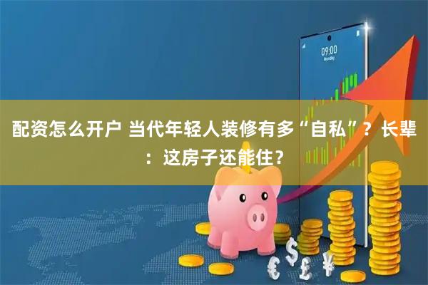 配资怎么开户 当代年轻人装修有多“自私”？长辈：这房子还能住？