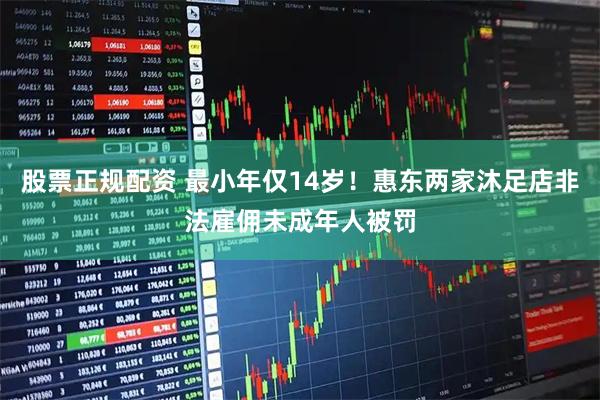 股票正规配资 最小年仅14岁！惠东两家沐足店非法雇佣未成年人被罚