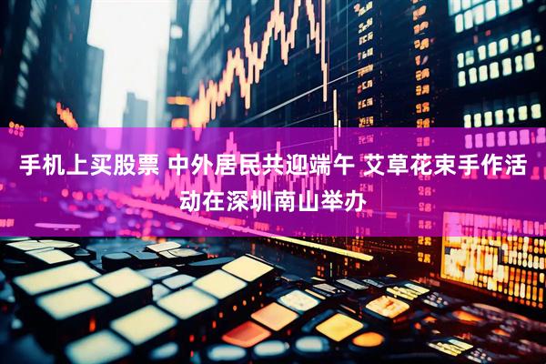 手机上买股票 中外居民共迎端午 艾草花束手作活动在深圳南山举办