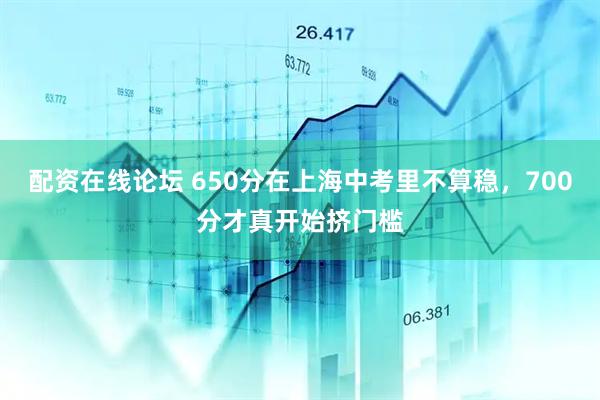 配资在线论坛 650分在上海中考里不算稳,700分才真开始挤门槛